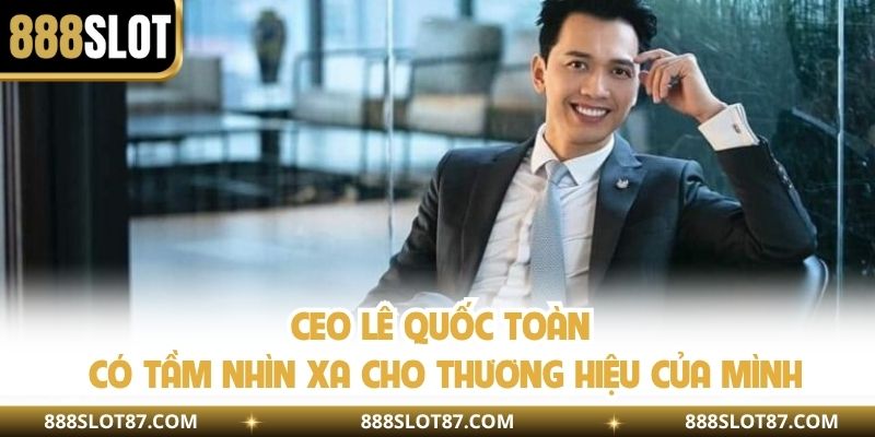CEO Lê Quốc Toàn có tầm nhìn xa cho thương hiệu của mình